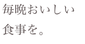 毎晩おいしい
食事を。
